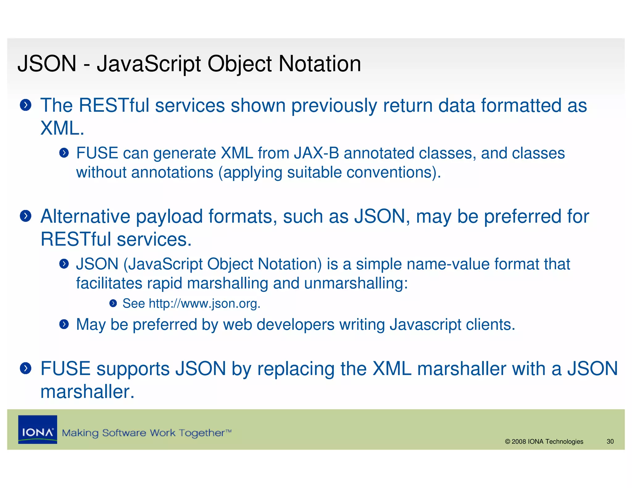 JSON - JavaScript Object Notation
  The RESTful services shown previously return data formatted as
  XML.
      FUSE can generate XML from JAX-B annotated classes, and classes
      without annotations (applying suitable conventions).

  Alternative payload formats, such as JSON, may be preferred for
  RESTful services.
      JSON (JavaScript Object Notation) is a simple name-value format that
      facilitates rapid marshalling and unmarshalling:
            See http://www.json.org.
      May be preferred by web developers writing Javascript clients.

  FUSE supports JSON by replacing the XML marshaller with a JSON
  marshaller.

                                                                  © 2008 IONA Technologies   30
 