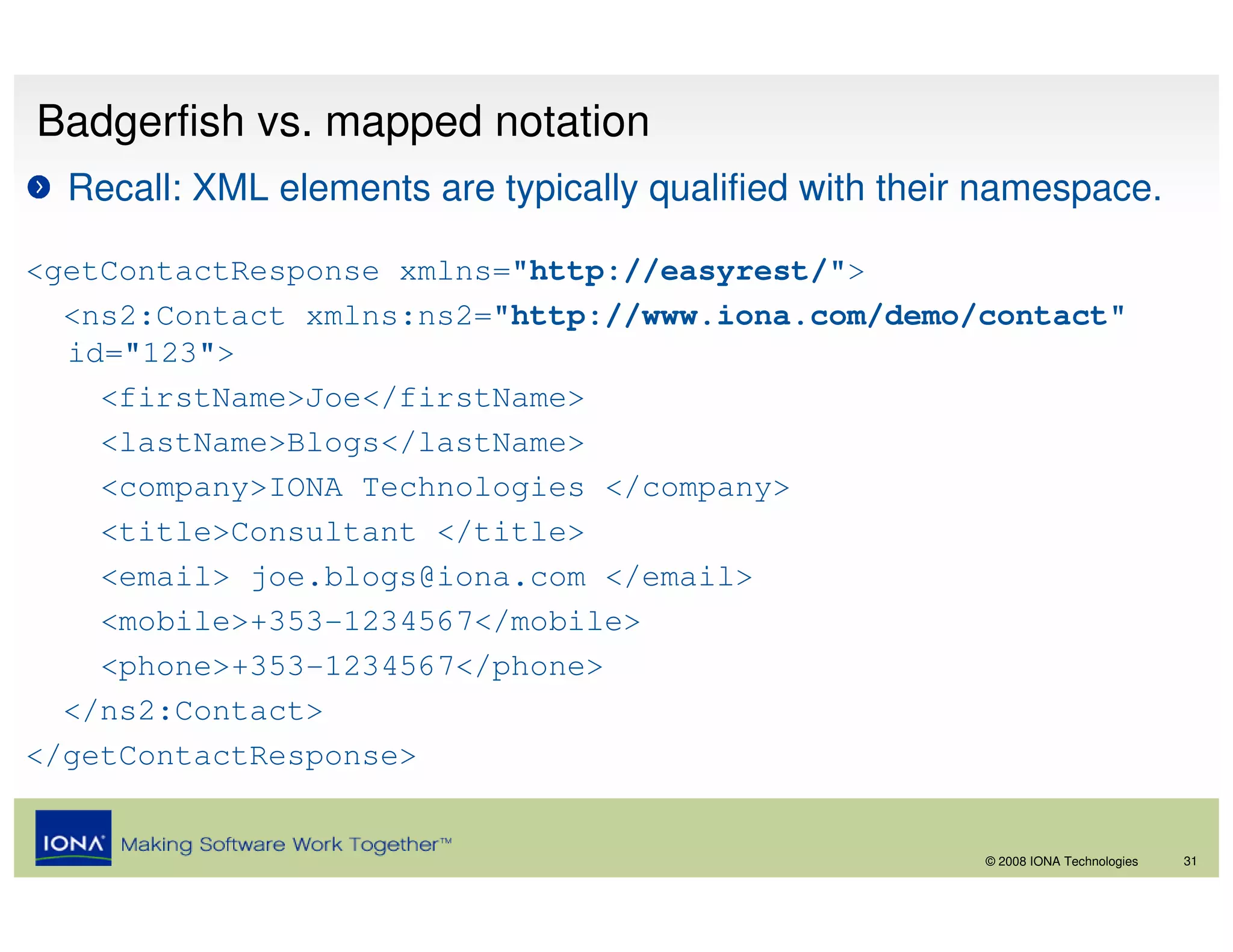 Badgerfish vs. mapped notation
  Recall: XML elements are typically qualified with their namespace.

<getContactResponse xmlns="http://easyrest/">
  <ns2:Contact xmlns:ns2="http://www.iona.com/demo/contact"
  id="123">
    <firstName>Joe</firstName>
    <lastName>Blogs</lastName>
    <company>IONA Technologies </company>
    <title>Consultant </title>
    <email> joe.blogs@iona.com </email>
    <mobile>+353-1234567</mobile>
    <phone>+353-1234567</phone>
  </ns2:Contact>
</getContactResponse>


                                                         © 2008 IONA Technologies   31
 