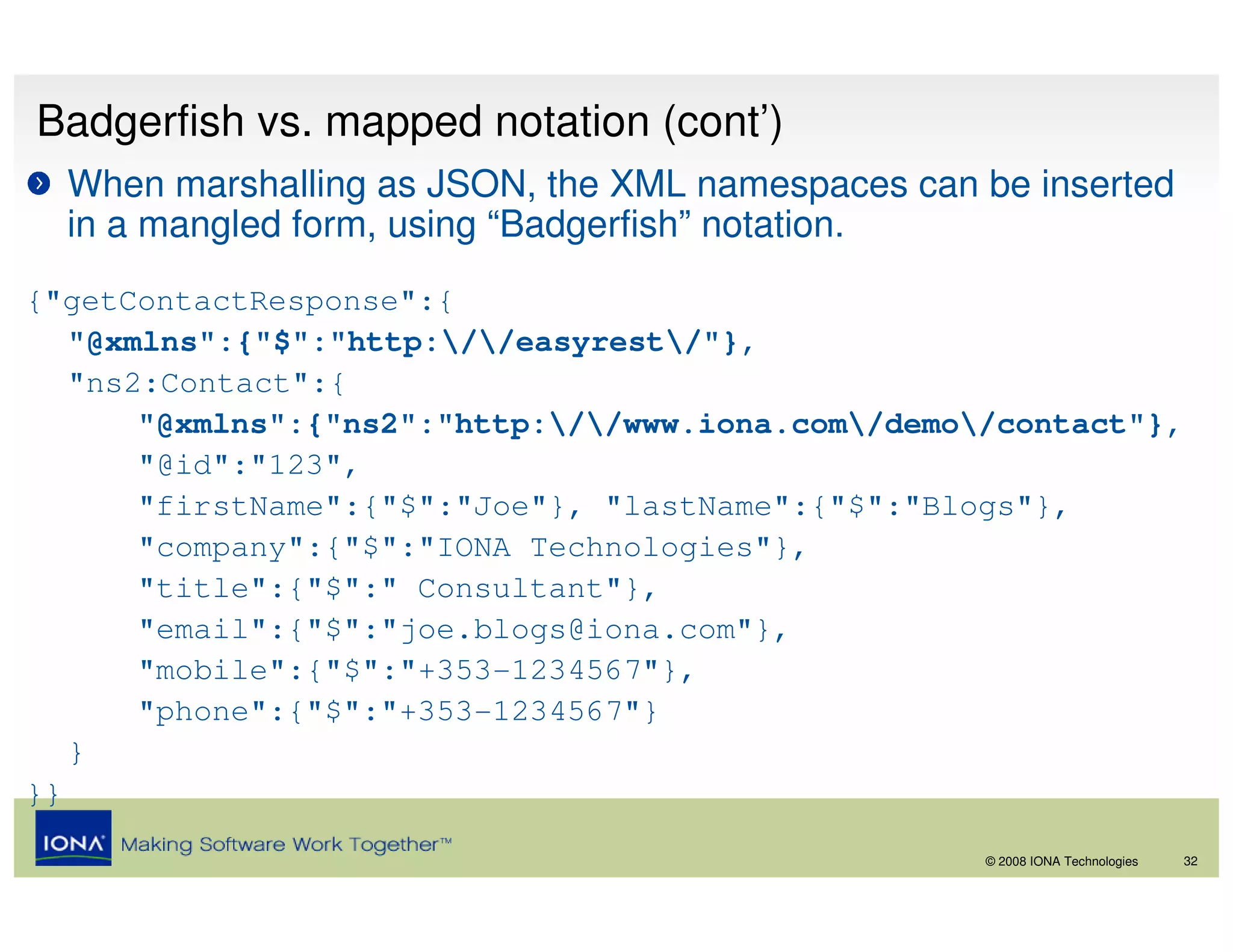 Badgerfish vs. mapped notation (cont’)
  When marshalling as JSON, the XML namespaces can be inserted
  in a mangled form, using “Badgerfish” notation.
{"getContactResponse":{
   "@xmlns":{"$":"http://easyrest/"},
   "ns2:Contact":{
       "@xmlns":{"ns2":"http://www.iona.com/demo/contact"},
       "@id":"123",
       "firstName":{"$":"Joe"}, "lastName":{"$":"Blogs"},
       "company":{"$":"IONA Technologies"},
       "title":{"$":" Consultant"},
       "email":{"$":"joe.blogs@iona.com"},
       "mobile":{"$":"+353-1234567"},
       "phone":{"$":"+353-1234567"}
   }
}}

                                                    © 2008 IONA Technologies   32
 