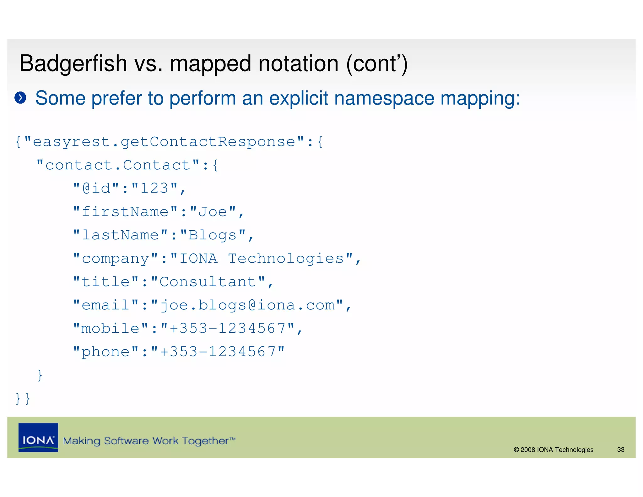 Badgerfish vs. mapped notation (cont’)
  Some prefer to perform an explicit namespace mapping:

{"easyrest.getContactResponse":{
   "contact.Contact":{
       "@id":"123",
       "firstName":"Joe",
       "lastName":"Blogs",
       "company":"IONA Technologies",
       "title":"Consultant",
       "email":"joe.blogs@iona.com",
       "mobile":"+353-1234567",
       "phone":"+353-1234567"
   }
}}


                                                      © 2008 IONA Technologies   33
 