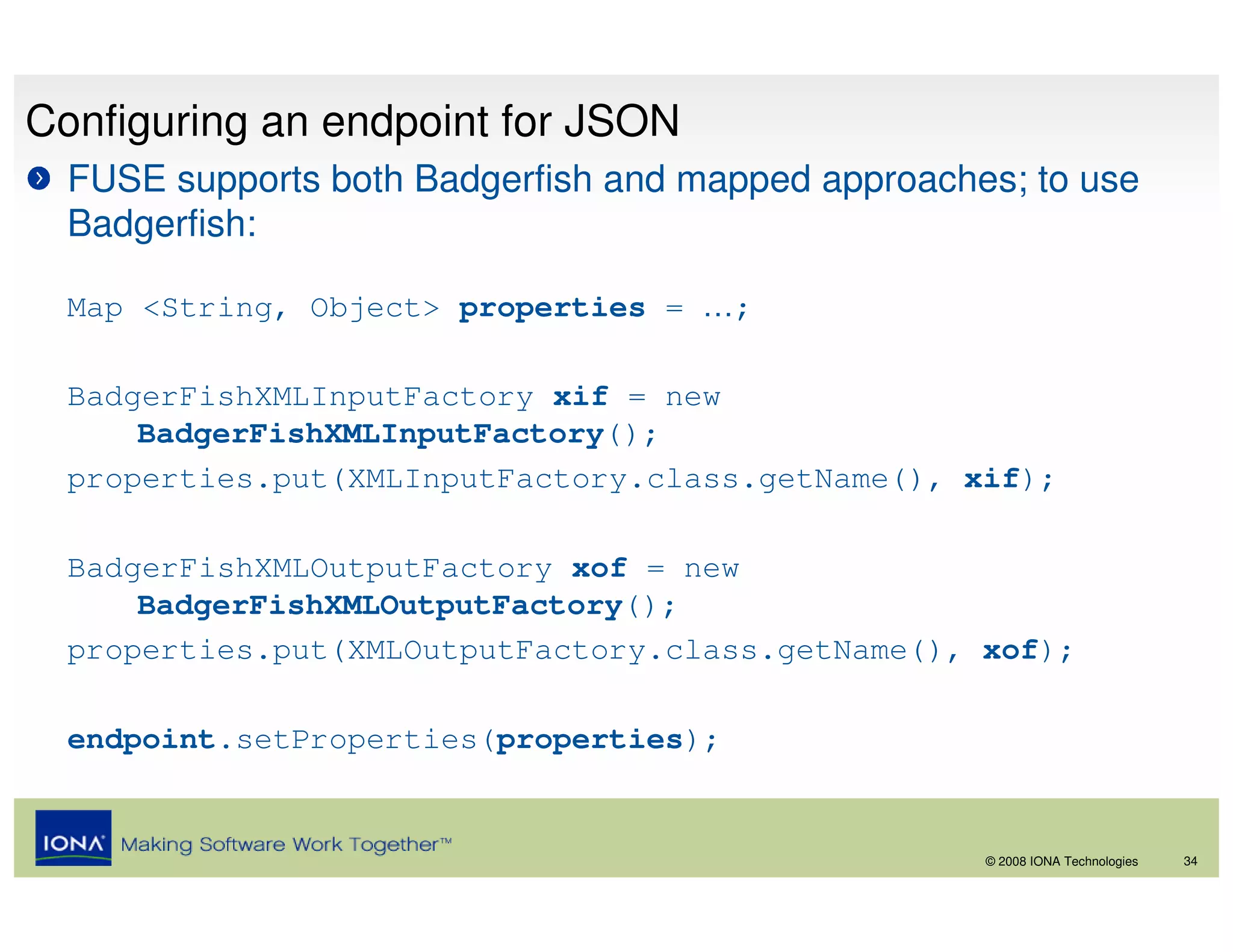 Configuring an endpoint for JSON
  FUSE supports both Badgerfish and mapped approaches; to use
  Badgerfish:

  Map <String, Object> properties = …;

  BadgerFishXMLInputFactory xif = new
      BadgerFishXMLInputFactory();
  properties.put(XMLInputFactory.class.getName(), xif);

  BadgerFishXMLOutputFactory xof = new
      BadgerFishXMLOutputFactory();
  properties.put(XMLOutputFactory.class.getName(), xof);

  endpoint.setProperties(properties);


                                                    © 2008 IONA Technologies   34
 