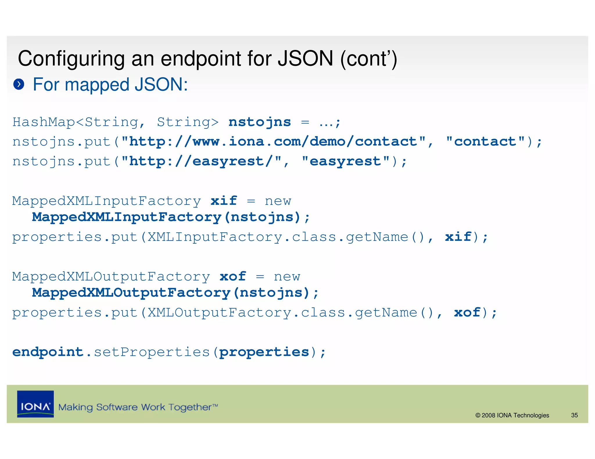 Configuring an endpoint for JSON (cont’)
  For mapped JSON:
HashMap<String, String> nstojns = …;
nstojns.put("http://www.iona.com/demo/contact", "contact");
nstojns.put("http://easyrest/", "easyrest");

MappedXMLInputFactory xif = new
  MappedXMLInputFactory(nstojns);
properties.put(XMLInputFactory.class.getName(), xif);

MappedXMLOutputFactory xof = new
  MappedXMLOutputFactory(nstojns);
properties.put(XMLOutputFactory.class.getName(), xof);

endpoint.setProperties(properties);



                                                   © 2008 IONA Technologies   35
 