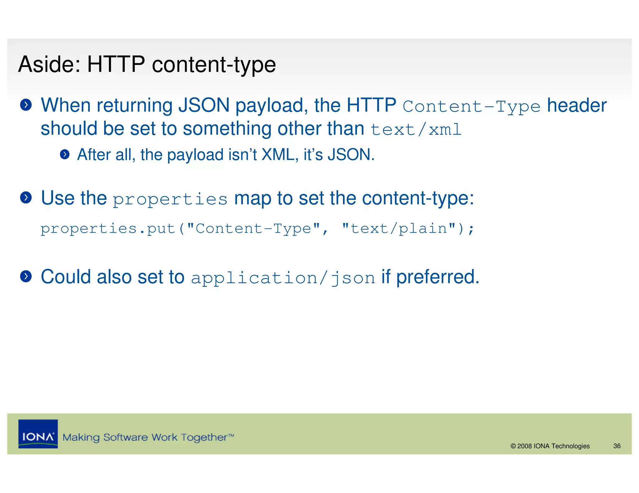 Aside: HTTP content-type
  When returning JSON payload, the HTTP Content-Type header
  should be set to something other than text/xml
     After all, the payload isn’t XML, it’s JSON.

  Use the properties map to set the content-type:
  properties.put("Content-Type", "text/plain");


  Could also set to application/json if preferred.




                                                     © 2008 IONA Technologies   36
 