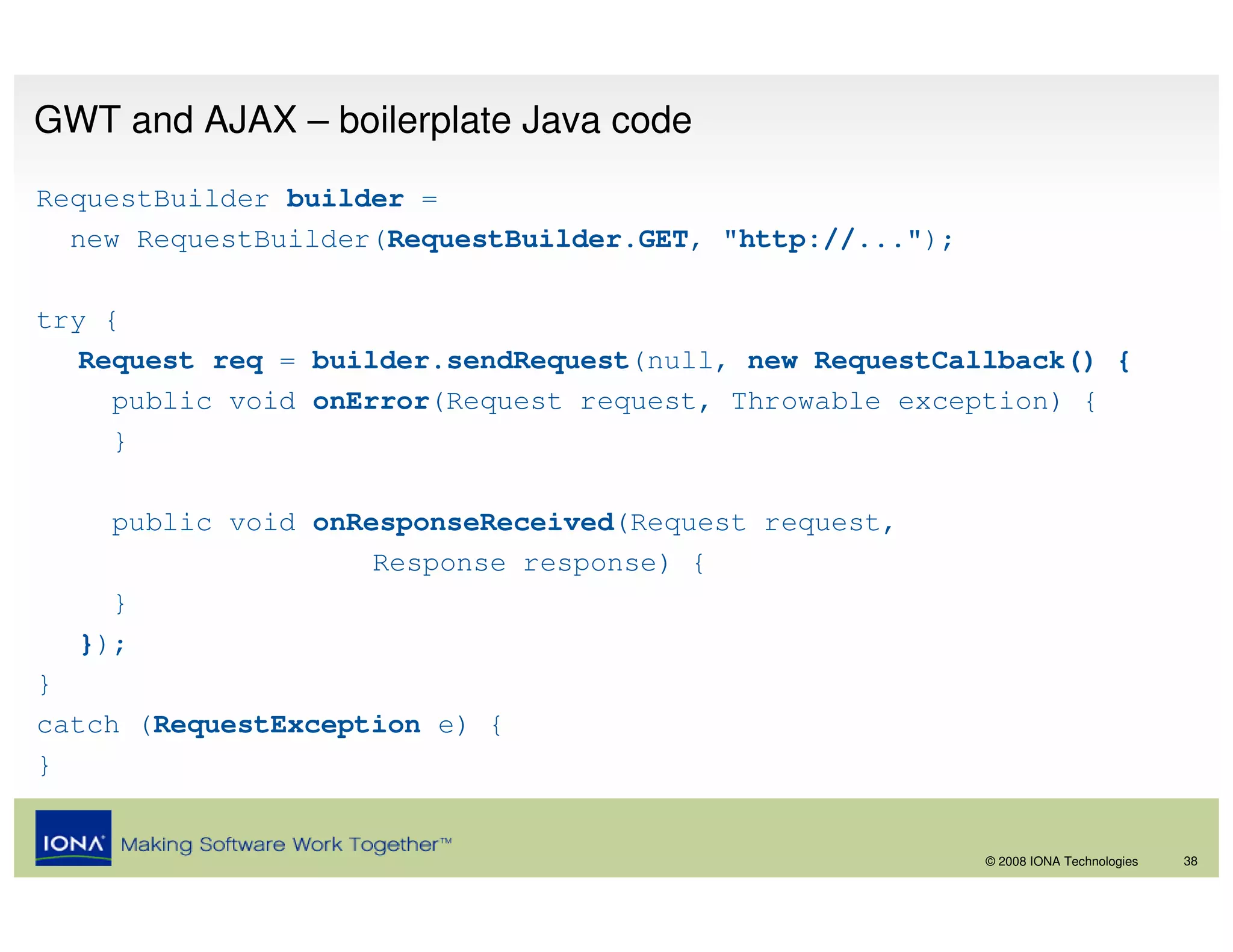 GWT and AJAX – boilerplate Java code
RequestBuilder builder =
  new RequestBuilder(RequestBuilder.GET, "http://...");

try {
   Request req = builder.sendRequest(null, new RequestCallback() {
     public void onError(Request request, Throwable exception) {
     }

    public void onResponseReceived(Request request,
                    Response response) {
    }
  });
}
catch (RequestException e) {
}


                                                          © 2008 IONA Technologies   38
 