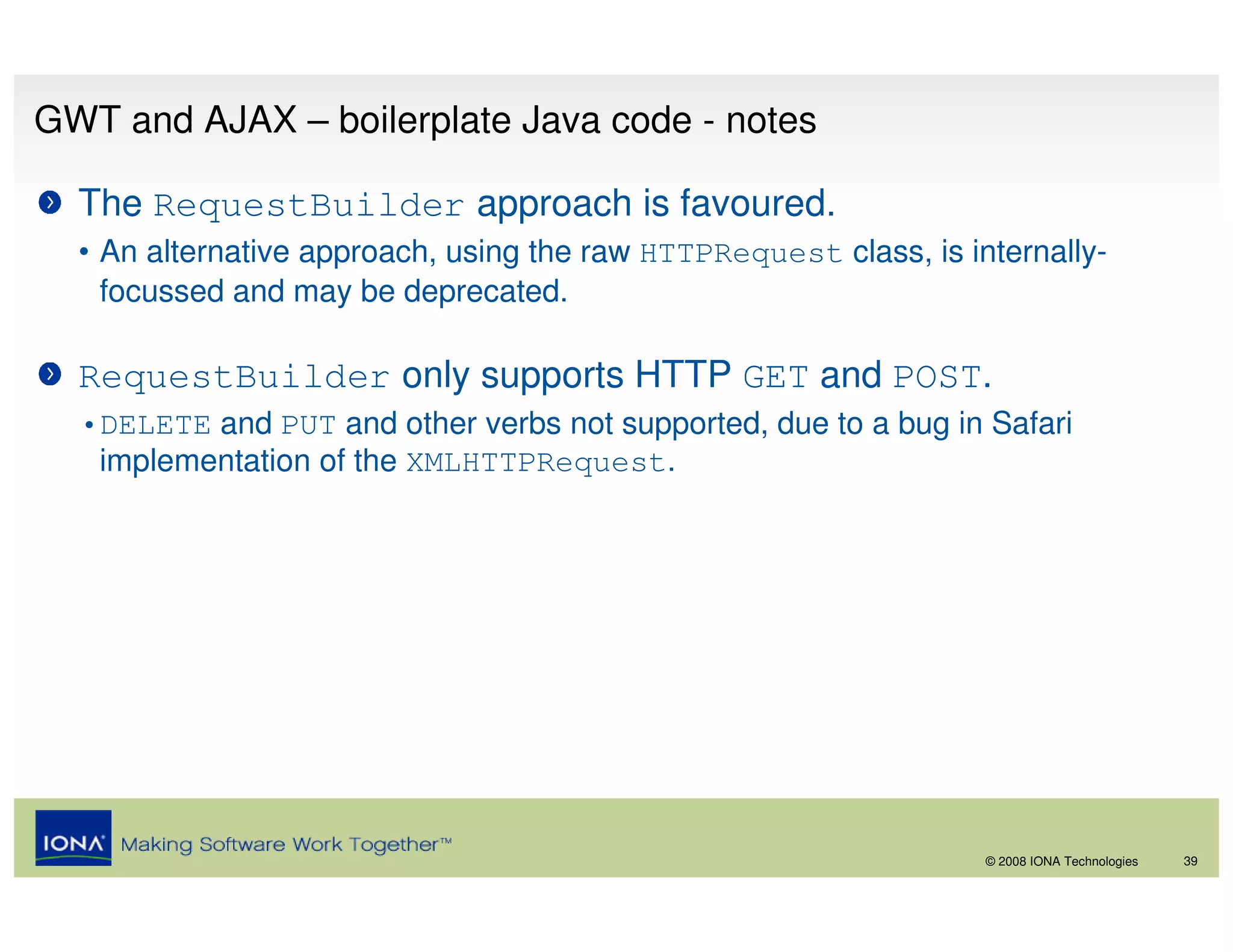 GWT and AJAX – boilerplate Java code - notes

  The RequestBuilder approach is favoured.
  • An alternative approach, using the raw HTTPRequest class, is internally-
    focussed and may be deprecated.

  RequestBuilder only supports HTTP GET and POST.
  •DELETE and PUT and other verbs not supported, due to a bug in Safari
   implementation of the XMLHTTPRequest.




                                                                   © 2008 IONA Technologies   39
 