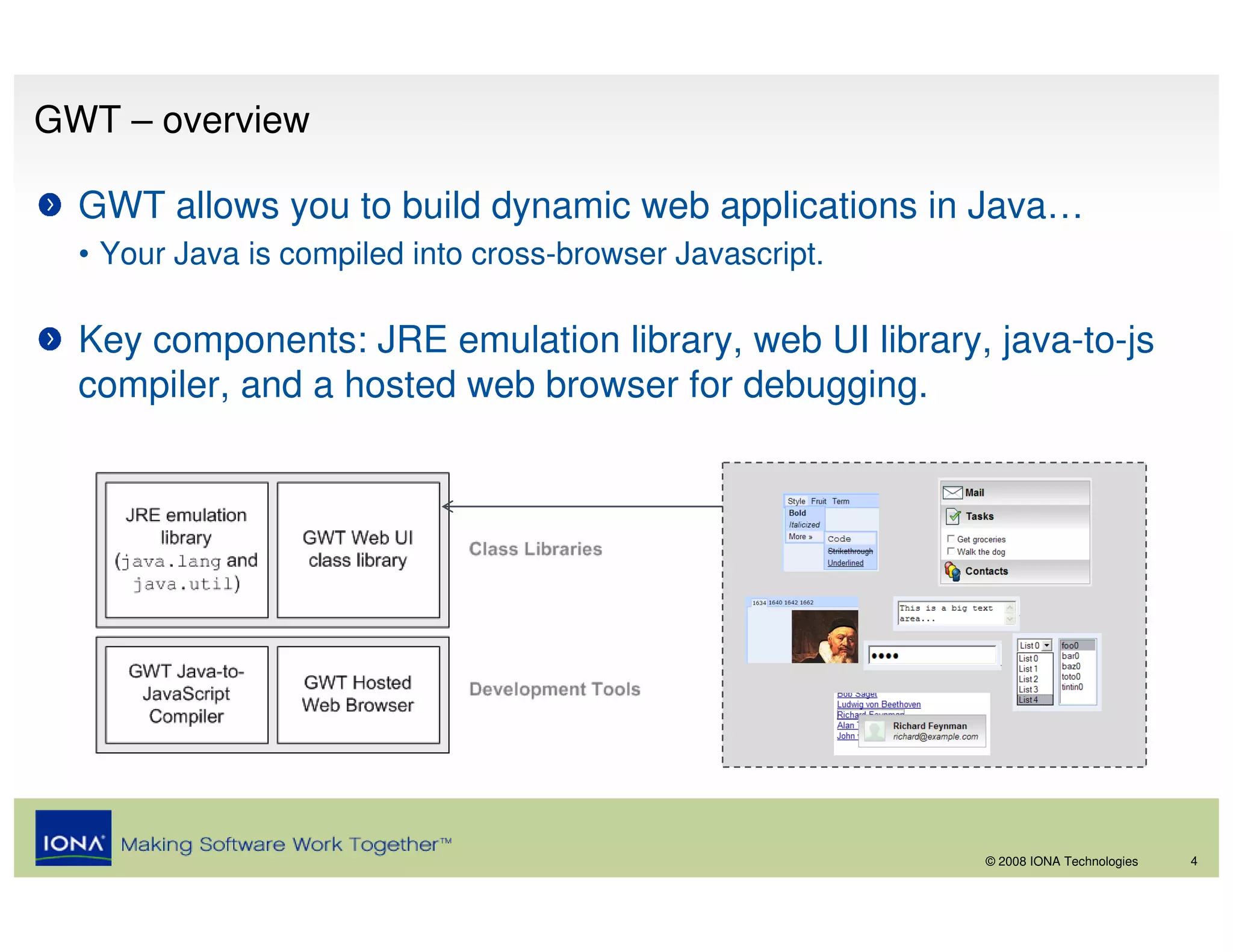 GWT – overview

  GWT allows you to build dynamic web applications in Java…
  • Your Java is compiled into cross-browser Javascript.

  Key components: JRE emulation library, web UI library, java-to-js
  compiler, and a hosted web browser for debugging.




                                                           © 2008 IONA Technologies   4
 