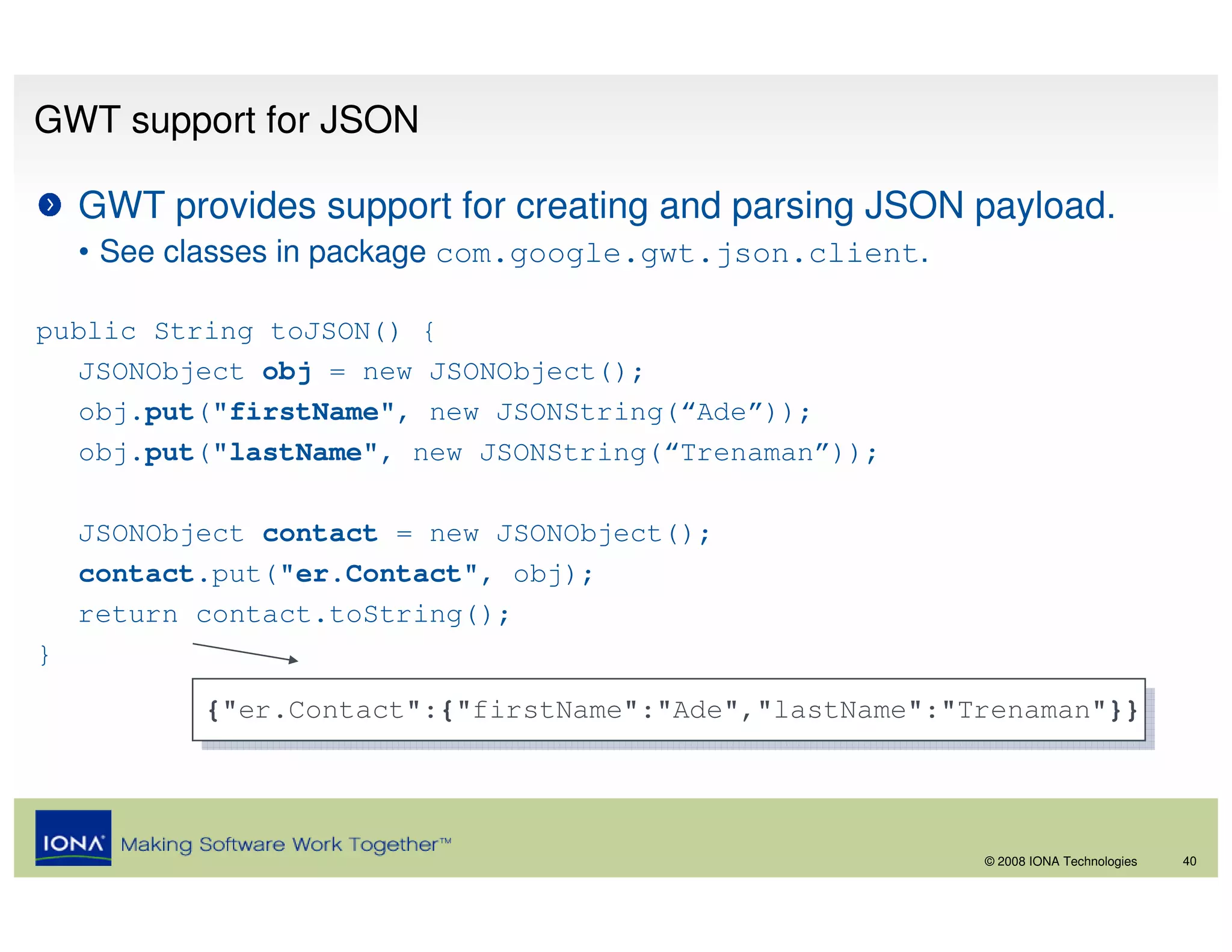 GWT support for JSON

    GWT provides support for creating and parsing JSON payload.
    • See classes in package com.google.gwt.json.client.

public String toJSON() {
   JSONObject obj = new JSONObject();
   obj.put("firstName", new JSONString(“Ade”));
   obj.put("lastName", new JSONString(“Trenaman”));

    JSONObject contact = new JSONObject();
    contact.put("er.Contact", obj);
    return contact.toString();
}
           {"er.Contact":{"firstName":"Ade","lastName":"Trenaman"}}
            {"er.Contact":{"firstName":"Ade","lastName":"Trenaman"}}



                                                           © 2008 IONA Technologies   40
 