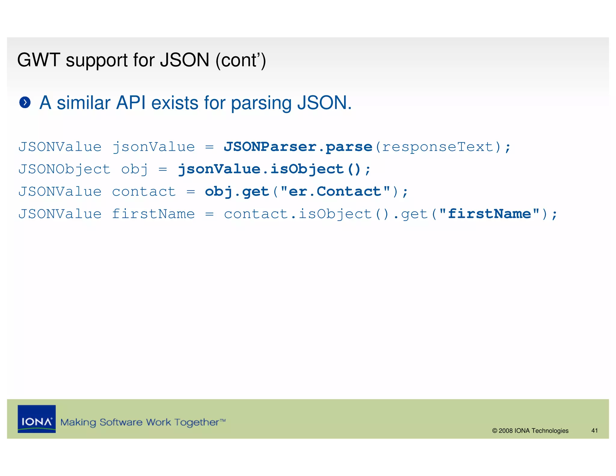 GWT support for JSON (cont’)

  A similar API exists for parsing JSON.

JSONValue jsonValue = JSONParser.parse(responseText);
JSONObject obj = jsonValue.isObject();
JSONValue contact = obj.get("er.Contact");
JSONValue firstName = contact.isObject().get("firstName");




                                                  © 2008 IONA Technologies   41
 