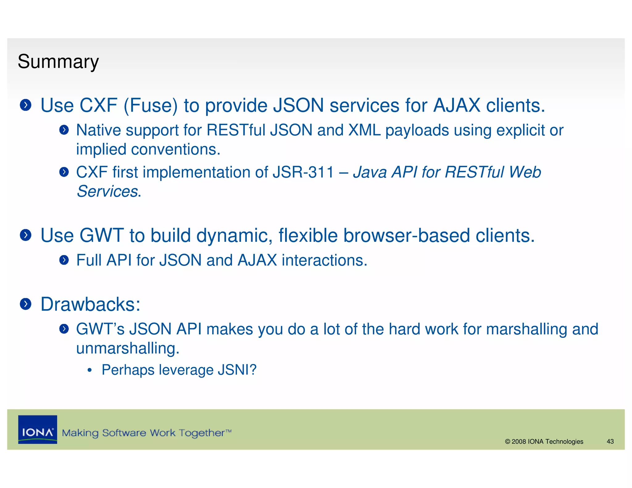 Summary

 Use CXF (Fuse) to provide JSON services for AJAX clients.
     Native support for RESTful JSON and XML payloads using explicit or
     implied conventions.
     CXF first implementation of JSR-311 – Java API for RESTful Web
     Services.

 Use GWT to build dynamic, flexible browser-based clients.
     Full API for JSON and AJAX interactions.

 Drawbacks:
     GWT’s JSON API makes you do a lot of the hard work for marshalling and
     unmarshalling.
      • Perhaps leverage JSNI?



                                                               © 2008 IONA Technologies   43
 