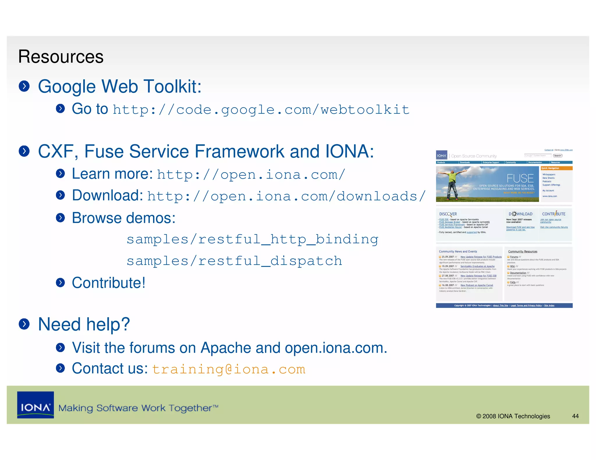 Resources
  Google Web Toolkit:
     Go to http://code.google.com/webtoolkit

  CXF, Fuse Service Framework and IONA:
     Learn more: http://open.iona.com/
     Download: http://open.iona.com/downloads/
     Browse demos:
            samples/restful_http_binding
            samples/restful_dispatch
     Contribute!

  Need help?
     Visit the forums on Apache and open.iona.com.
     Contact us: training@iona.com

                                                     © 2008 IONA Technologies   44
 