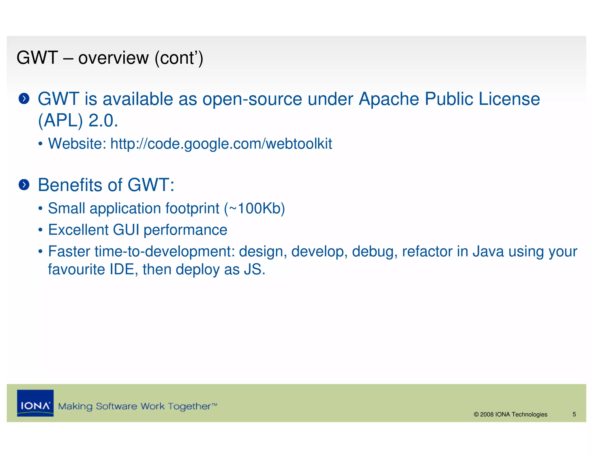 GWT – overview (cont’)

  GWT is available as open-source under Apache Public License
  (APL) 2.0.
  • Website: http://code.google.com/webtoolkit

  Benefits of GWT:
  • Small application footprint (~100Kb)
  • Excellent GUI performance
  • Faster time-to-development: design, develop, debug, refactor in Java using your
    favourite IDE, then deploy as JS.




                                                                   © 2008 IONA Technologies   5
 