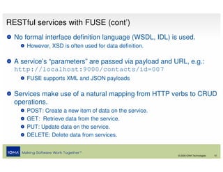 RESTful services with FUSE (cont’)
  No formal interface definition language (WSDL, IDL) is used.
      However, XSD is often used for data definition.

  A service’s “parameters” are passed via payload and URL, e.g.:
  http://localhost:9000/contacts/id=007
      FUSE supports XML and JSON payloads

  Services make use of a natural mapping from HTTP verbs to CRUD
  operations.
      POST: Create a new item of data on the service.
      GET: Retrieve data from the service.
      PUT: Update data on the service.
      DELETE: Delete data from services.


                                                        © 2008 IONA Technologies   10
 