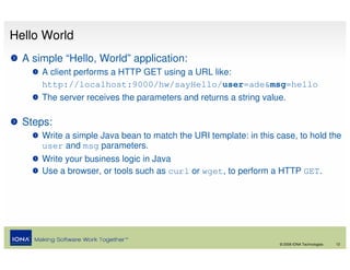 Hello World
  A simple “Hello, World” application:
      A client performs a HTTP GET using a URL like:
      http://localhost:9000/hw/sayHello/user=ade&msg=hello
      The server receives the parameters and returns a string value.

  Steps:
      Write a simple Java bean to match the URI template: in this case, to hold the
      user and msg parameters.
      Write your business logic in Java
      Use a browser, or tools such as curl or wget, to perform a HTTP GET.




                                                                   © 2008 IONA Technologies   12
 