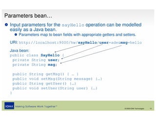 Parameters bean…
 Input parameters for the sayHello operation can be modelled
 easily as a Java bean.
       Parameters map to bean fields with appropriate getters and setters.
 URI: http://localhost:9000/hw/sayHello/user=ade&msg=hello

 Java bean:
 public class SayHello {
  private String user;
  private String msg;

     public   String getMsg() { … }
     public   void setMsg(String message) {…}
     public   String getUser() {…}
     public   void setUser(String user) {…}
 }


                                                                   © 2008 IONA Technologies   13
 