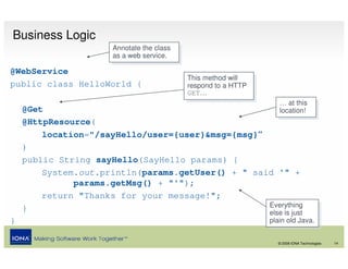 Business Logic
                      Annotate the class
                       Annotate the class
                      as aaweb service.
                       as web service.
@WebService
                                            This method will
                                             This method will
public class HelloWorld {                   respond to aaHTTP
                                             respond to HTTP
                                            GET…
                                             GET…
                                                                   … at this
                                                                    … at this
    @Get                                                           location!
                                                                    location!
    @HttpResource(
        location="/sayHello/user={user}&msg={msg}“
    )
    public String sayHello(SayHello params) {
        System.out.println(params.getUser() + " said '" +
              params.getMsg() + "'");
        return "Thanks for your message!";
    }                                              Everything
                                                    Everything
                                                   else is just  else is just
}                                                               plain old Java.
                                                                 plain old Java.

                                                                  © 2008 IONA Technologies   14
 