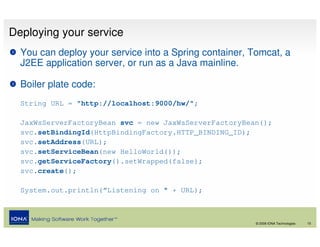 Deploying your service
  You can deploy your service into a Spring container, Tomcat, a
  J2EE application server, or run as a Java mainline.

  Boiler plate code:
  String URL = "http://localhost:9000/hw/";

  JaxWsServerFactoryBean svc = new JaxWsServerFactoryBean();
  svc.setBindingId(HttpBindingFactory.HTTP_BINDING_ID);
  svc.setAddress(URL);
  svc.setServiceBean(new HelloWorld());
  svc.getServiceFactory().setWrapped(false);
  svc.create();

  System.out.println(“Listening on " + URL);



                                                        © 2008 IONA Technologies   15
 