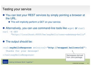 Testing your service
  You can test your REST services by simply pointing a browser at
  the URL.
      This will implicitly perform a GET on your service.

  Alternatively, you can use command-line tools like wget or curl
curl –X GET
      “http://localhost:9000/hw/sayHello/user=ade&msg=hello”


  The output should be:

<ns2:sayHelloResponse xmlns:ns2="http://wrapped.helloworld/">
  Thanks for your message!
</ns2:sayHelloResponse>                                     Namespace derived
                                                             Namespace derived
                                                            from Java package.
                                                             from Java package.

                                                                  © 2008 IONA Technologies   16
 