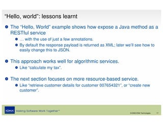“Hello, world”: lessons learnt
  The “Hello, World” example shows how expose a Java method as a
  RESTful service
      … with the use of just a few annotations.
      By default the response payload is returned as XML; later we’ll see how to
      easily change this to JSON.

  This approach works well for algorithmic services.
      Like “calculate my tax”.

  The next section focuses on more resource-based service.
      Like “retrieve customer details for customer 007654321”, or “create new
      customer”.




                                                                  © 2008 IONA Technologies   17
 