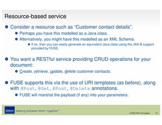 Resource-based service
  Consider a resource such as “Customer contact details”.
      Perhaps you have this modelled as a Java class.
      Alternatively, you might have this modelled as an XML Schema.
            If so, then you can easily generate an equivalent Java class using the JAX-B support
            provided by FUSE.


  You want a RESTful service providing CRUD operations for your
  document:
      Create, retrieve, update, delete customer contacts.

  FUSE supports this via the use of URI templates (as before), along
  with @Post, @Get, @Post, @Delete annotations.
      FUSE will marshal the payload (if any) into your parameters.



                                                                               © 2008 IONA Technologies   19
 