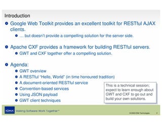 Introduction
  Google Web Toolkit provides an excellent toolkit for RESTful AJAX
  clients.
       … but doesn’t provide a compelling solution for the server side.

  Apache CXF provides a framework for building RESTful servers.
       GWT and CXF together offer a compelling solution.

  Agenda:
       GWT overview
       A RESTful “Hello, World” (in time honoured tradition)
       A document-oriented RESTful service
                                                      This is a technical session;
                                                       This is a technical session;
       Convention-based services                      expect to learn enough about
                                                       expect to learn enough about
       Using JSON payload                             GWT and CXF to go out and
                                                       GWT and CXF to go out and
                                                      build your own solutions.
                                                       build your own solutions.
       GWT client techniques

                                                                    © 2008 IONA Technologies   2
 