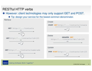 RESTful HTTP verbs
  However: client technologies may only support GET and POST.
           Tip: design your service for the lowest common denominator.
Retrieve
                                             Create
                                              POST GET http://.../contacts/create
    GET http://.../contacts


                                             Delete
  GET http://.../contacts/id=123                          DELETE GET
                                                http://.../contacts/del/id=123



                                             Update
 GET http://.../contacts/name=ade
                                              PUT POST http://.../contacts/id=123




                                                                     © 2008 IONA Technologies   21
 