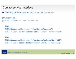 Contact service: interface
  Defining an interface for the ContactService:

@WebService
public interface ContactService
{
  @Get
  @HttpResource(location="/contacts/create")
  public Contact createContact() throws CannotCreate;

  @Get
  @HttpResource(location="/contacts/delete/id={id}")
  public void removeContact(RemoveContact params);




                                                  © 2008 IONA Technologies   22
 
