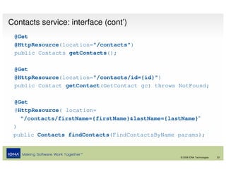 Contacts service: interface (cont’)
 @Get
 @HttpResource(location="/contacts")
 public Contacts getContacts();

 @Get
 @HttpResource(location="/contacts/id={id}")
 public Contact getContact(GetContact gc) throws NotFound;

 @Get
 @HttpResource( location=
   "/contacts/firstName={firstName}&lastName={lastName}“
 )
 public Contacts findContacts(FindContactsByName params);


                                                 © 2008 IONA Technologies   23
 