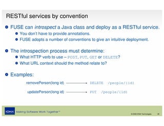 RESTful services by convention
 FUSE can introspect a Java class and deploy as a RESTful service.
     You don’t have to provide annotations.
     FUSE adopts a number of conventions to give an intuitive deployment.

 The introspection process must determine:
     What HTTP verb to use – POST, PUT, GET or DELETE?
     What URL context should the method relate to?

 Examples:
        removePerson(long id)            DELETE      /people/{id}

         updatePerson(long id)           PUT   /people/{id}




                                                               © 2008 IONA Technologies   26
 