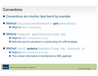 Conventions
 Conventions are intuitive; best learnt by example.

 Method: Collection<Contact> getContacts()
     Maps to: GET /contacts.

 Method: Contact getContact(long id)
     Maps to: GET /contacts/{id}.
     Note the use of a pluralizer in constructing the URI template.

 Method: void updateContact(long id, Contact c)
     Maps to: PUT /contacts/{id}.
     The contact information is transferred as XML payload.



                                                                      © 2008 IONA Technologies   27
 
