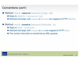 Conventions (cont’)
  Method: void removeContact(long id)
     Maps to: DELETE /contacts/{id}
     Methods that begin with remove or delete are mapped to HTTP DELETE.

  Method: void createContact(Contact c)
     Maps to: POST /contacts
     Methods that begin with create or add are mapped to HTTP POST.
     The contact information is transferred as XML payload.




                                                              © 2008 IONA Technologies   28
 