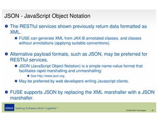 JSON - JavaScript Object Notation
  The RESTful services shown previously return data formatted as
  XML.
      FUSE can generate XML from JAX-B annotated classes, and classes
      without annotations (applying suitable conventions).

  Alternative payload formats, such as JSON, may be preferred for
  RESTful services.
      JSON (JavaScript Object Notation) is a simple name-value format that
      facilitates rapid marshalling and unmarshalling:
            See http://www.json.org.
      May be preferred by web developers writing Javascript clients.

  FUSE supports JSON by replacing the XML marshaller with a JSON
  marshaller.

                                                                  © 2008 IONA Technologies   30
 