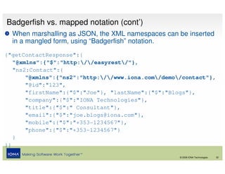 Badgerfish vs. mapped notation (cont’)
  When marshalling as JSON, the XML namespaces can be inserted
  in a mangled form, using “Badgerfish” notation.
{"getContactResponse":{
   "@xmlns":{"$":"http://easyrest/"},
   "ns2:Contact":{
       "@xmlns":{"ns2":"http://www.iona.com/demo/contact"},
       "@id":"123",
       "firstName":{"$":"Joe"}, "lastName":{"$":"Blogs"},
       "company":{"$":"IONA Technologies"},
       "title":{"$":" Consultant"},
       "email":{"$":"joe.blogs@iona.com"},
       "mobile":{"$":"+353-1234567"},
       "phone":{"$":"+353-1234567"}
   }
}}

                                                    © 2008 IONA Technologies   32
 