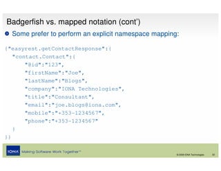 Badgerfish vs. mapped notation (cont’)
  Some prefer to perform an explicit namespace mapping:

{"easyrest.getContactResponse":{
   "contact.Contact":{
       "@id":"123",
       "firstName":"Joe",
       "lastName":"Blogs",
       "company":"IONA Technologies",
       "title":"Consultant",
       "email":"joe.blogs@iona.com",
       "mobile":"+353-1234567",
       "phone":"+353-1234567"
   }
}}


                                                      © 2008 IONA Technologies   33
 
