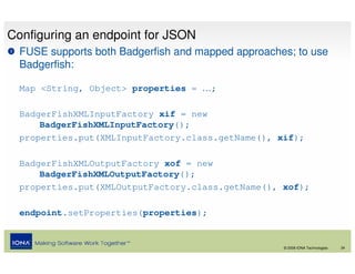 Configuring an endpoint for JSON
  FUSE supports both Badgerfish and mapped approaches; to use
  Badgerfish:

  Map <String, Object> properties = …;

  BadgerFishXMLInputFactory xif = new
      BadgerFishXMLInputFactory();
  properties.put(XMLInputFactory.class.getName(), xif);

  BadgerFishXMLOutputFactory xof = new
      BadgerFishXMLOutputFactory();
  properties.put(XMLOutputFactory.class.getName(), xof);

  endpoint.setProperties(properties);


                                                    © 2008 IONA Technologies   34
 