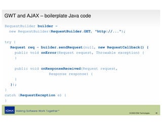 GWT and AJAX – boilerplate Java code
RequestBuilder builder =
  new RequestBuilder(RequestBuilder.GET, "http://...");

try {
   Request req = builder.sendRequest(null, new RequestCallback() {
     public void onError(Request request, Throwable exception) {
     }

    public void onResponseReceived(Request request,
                    Response response) {
    }
  });
}
catch (RequestException e) {
}


                                                          © 2008 IONA Technologies   38
 