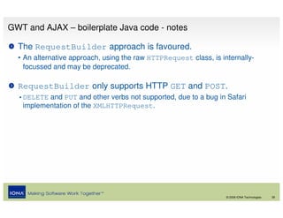 GWT and AJAX – boilerplate Java code - notes

  The RequestBuilder approach is favoured.
  • An alternative approach, using the raw HTTPRequest class, is internally-
    focussed and may be deprecated.

  RequestBuilder only supports HTTP GET and POST.
  •DELETE and PUT and other verbs not supported, due to a bug in Safari
   implementation of the XMLHTTPRequest.




                                                                   © 2008 IONA Technologies   39
 