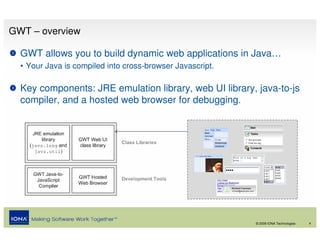 GWT – overview

  GWT allows you to build dynamic web applications in Java…
  • Your Java is compiled into cross-browser Javascript.

  Key components: JRE emulation library, web UI library, java-to-js
  compiler, and a hosted web browser for debugging.




                                                           © 2008 IONA Technologies   4
 