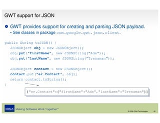 GWT support for JSON

    GWT provides support for creating and parsing JSON payload.
    • See classes in package com.google.gwt.json.client.

public String toJSON() {
   JSONObject obj = new JSONObject();
   obj.put("firstName", new JSONString(“Ade”));
   obj.put("lastName", new JSONString(“Trenaman”));

    JSONObject contact = new JSONObject();
    contact.put("er.Contact", obj);
    return contact.toString();
}
           {"er.Contact":{"firstName":"Ade","lastName":"Trenaman"}}
            {"er.Contact":{"firstName":"Ade","lastName":"Trenaman"}}



                                                           © 2008 IONA Technologies   40
 