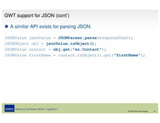 GWT support for JSON (cont’)

  A similar API exists for parsing JSON.

JSONValue jsonValue = JSONParser.parse(responseText);
JSONObject obj = jsonValue.isObject();
JSONValue contact = obj.get("er.Contact");
JSONValue firstName = contact.isObject().get("firstName");




                                                  © 2008 IONA Technologies   41
 