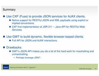 Summary

 Use CXF (Fuse) to provide JSON services for AJAX clients.
     Native support for RESTful JSON and XML payloads using explicit or
     implied conventions.
     CXF first implementation of JSR-311 – Java API for RESTful Web
     Services.

 Use GWT to build dynamic, flexible browser-based clients.
     Full API for JSON and AJAX interactions.

 Drawbacks:
     GWT’s JSON API makes you do a lot of the hard work for marshalling and
     unmarshalling.
      • Perhaps leverage JSNI?



                                                               © 2008 IONA Technologies   43
 