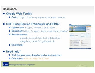Resources
  Google Web Toolkit:
     Go to http://code.google.com/webtoolkit

  CXF, Fuse Service Framework and IONA:
     Learn more: http://open.iona.com/
     Download: http://open.iona.com/downloads/
     Browse demos:
            samples/restful_http_binding
            samples/restful_dispatch
     Contribute!

  Need help?
     Visit the forums on Apache and open.iona.com.
     Contact us: training@iona.com

                                                     © 2008 IONA Technologies   44
 