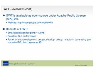 GWT – overview (cont’)

  GWT is available as open-source under Apache Public License
  (APL) 2.0.
  • Website: http://code.google.com/webtoolkit

  Benefits of GWT:
  • Small application footprint (~100Kb)
  • Excellent GUI performance
  • Faster time-to-development: design, develop, debug, refactor in Java using your
    favourite IDE, then deploy as JS.




                                                                   © 2008 IONA Technologies   5
 