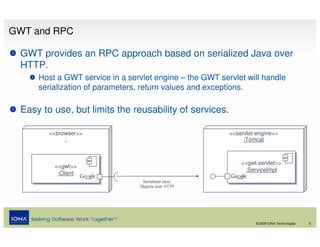 GWT and RPC

 GWT provides an RPC approach based on serialized Java over
 HTTP.
     Host a GWT service in a servlet engine – the GWT servlet will handle
     serialization of parameters, return values and exceptions.

 Easy to use, but limits the reusability of services.

        <<browser>>                                      <<servlet-engine>>
             :                                                :Tomcat



                                                             <<gwt servlet>>
                                                             <<gwt servlet>>
         <<gwt>>
         <<gwt>>                                              :ServiceImpl
                                                               :ServiceImpl
          :Client
           :Client
                                 Serialised Java
                                Objects over HTTP




                                                                  © 2008 IONA Technologies   6
 