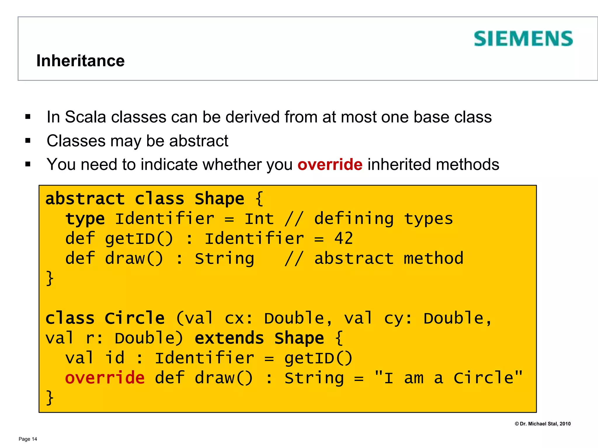 First Class ScalaPage 11born and id will bepublic fieldsMain constructorClasses in Scala contain fields, methods, types, constructorsVisibility is public per defaultclass CatID(val id : Int)  //that's a whole classclass Cat(val born: Int, val id: CatID) {private var miceEaten: Int = 0   def digested() = miceEatendef hunt(miceCaught: Int)              { miceEaten +=  miceCaught }}object ScalaClasses {   def main(args: Array[String]) {     val id = new CatID(42)     val tom = new Cat(2010, id)     tom.hunt(3)     tom hunt 2     println(“cat was born in “ + tom.born)      println(tom.digested)   }} // => 5 <\n> Tom was born in 2010 definitionof methodsNo bracketsrequired