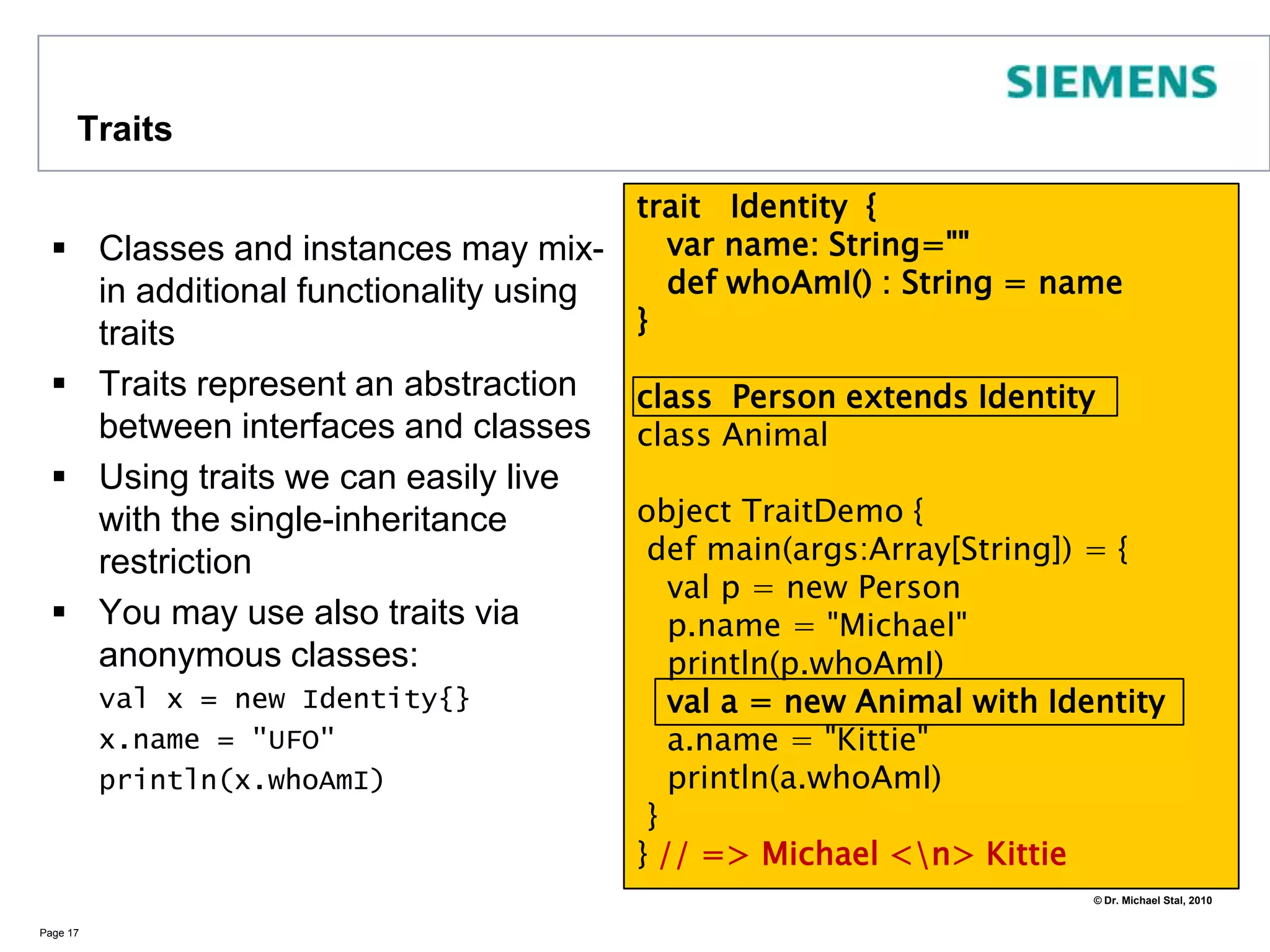 InheritanceIn Scala classes can be derived from at most one base classClasses may be abstractYou need to indicate whether you override inherited methodsPage 14abstractclass Shape {type Identifier = Int // defining types  def getID() : Identifier = 42  def draw() : String   // abstract method}class Circle (val cx: Double, val cy: Double, val r: Double) extends Shape {  val id : Identifier = getID()override def draw() : String = "I am a Circle"}