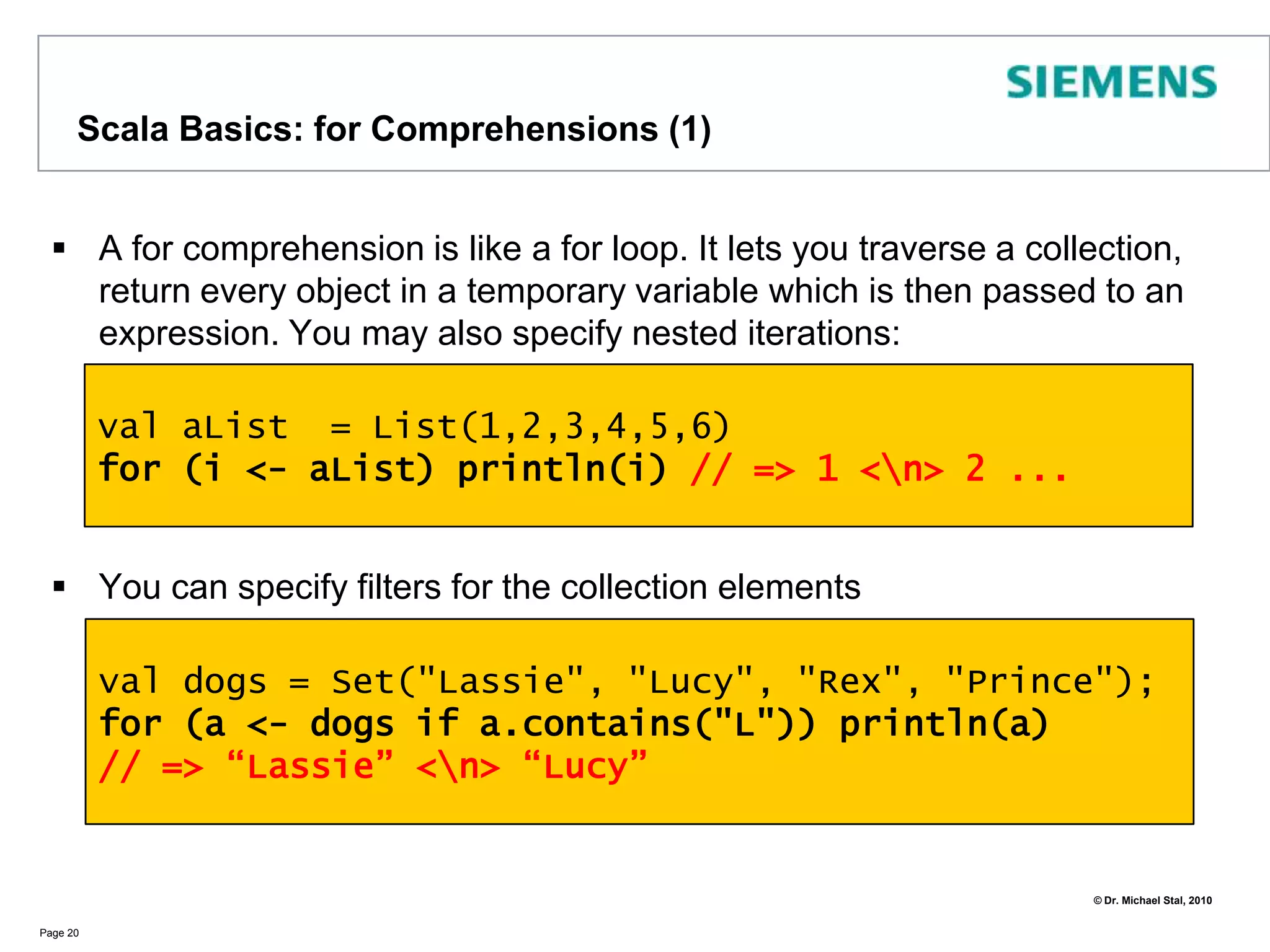 TraitsClasses and instances may mix-in additional functionality using traitsTraits represent an abstraction between interfaces and classesUsing traits we can easily live with the single-inheritance restrictionYou may use also traits via anonymous classes:	val x = new Identity{}  	x.name = "UFO"  	println(x.whoAmI)Page 17trait   Identity  {   var name: String=""   def whoAmI() : String = name	}class  Person extends Identity class Animalobject TraitDemo { def main(args:Array[String]) = {   val p = new Person   p.name = "Michael"   println(p.whoAmI)val a = new Animal with Identity   a.name = "Kittie"   println(a.whoAmI) }} // => Michael <\n> Kittie
