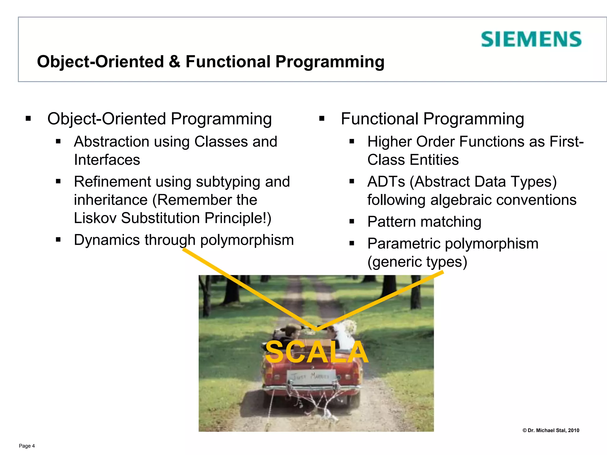 Object-Oriented & Functional ProgrammingObject-Oriented ProgrammingAbstraction using Classes and InterfacesRefinement using subtyping and inheritance (Remember the Liskov Substitution Principle!)Dynamics through polymorphismFunctional ProgrammingHigher Order Functions as First-Class EntitiesADTs (Abstract Data Types) following algebraic conventionsPattern matchingParametric polymorphism (generic types)Page 4SCALA