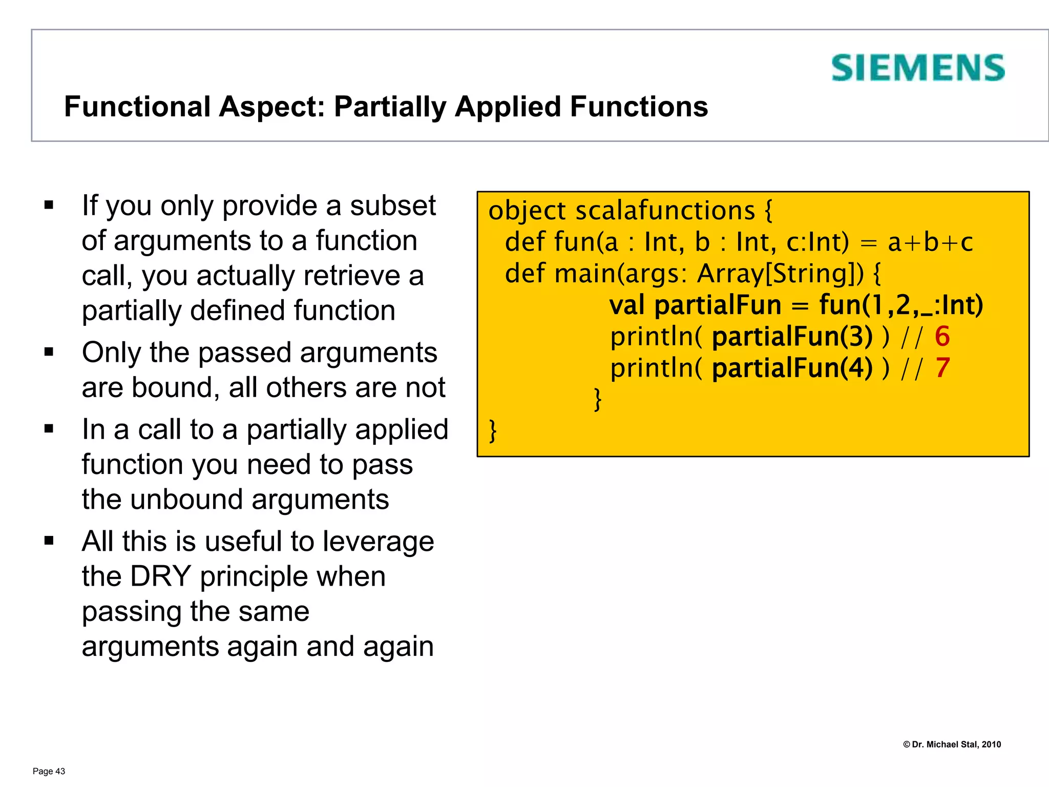 Functional Aspects: Call-by-NameIf a parameterless closure is passed as an argument to a function, Scala will evaluate the argument when the argument is actually usedThis is in contrast to call-by-value argumentsA similar effect can be achieved using lazy (value) evaluation:     lazy val = <expr>       Page 38import java.util._object CbNDemo {def fun(v: => Int) : Int = v  // v is a Call-by-Name Parameterdef v() : Int = new Random().nextInt(1000) def main(args:Array[String]) {   println( fun(v) )   println( fun(v) )   }} // => 123 <\n> 243