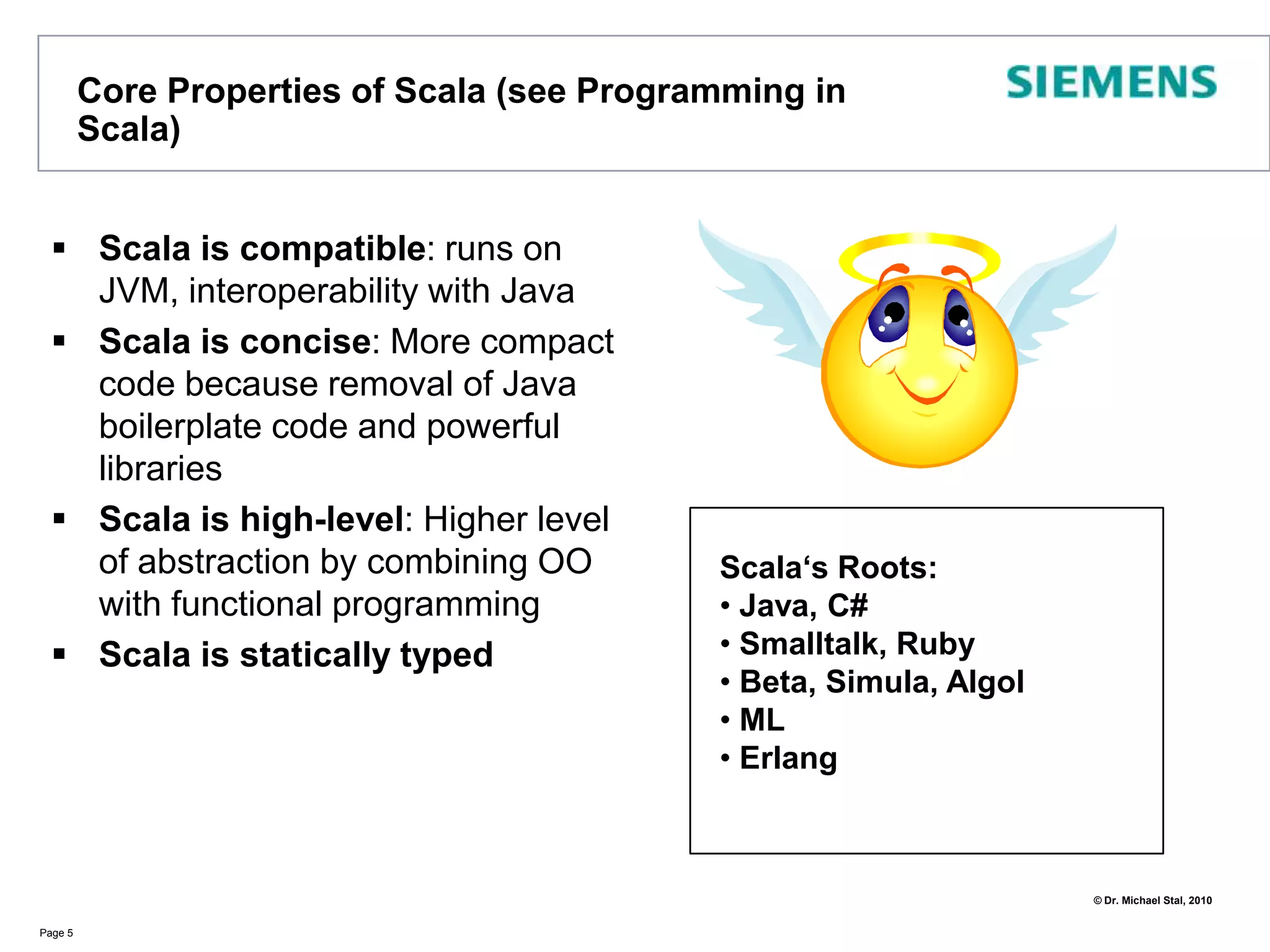 Core Properties of Scala (see Programming in Scala)Scala is compatible: runs on JVM, interoperability with JavaScala is concise: More compact code because removal of Java boilerplate code and powerful librariesScala is high-level: Higher level of abstraction by combining OO with functional programmingScala is statically typedPage 5Scala‘s Roots: Java, C#