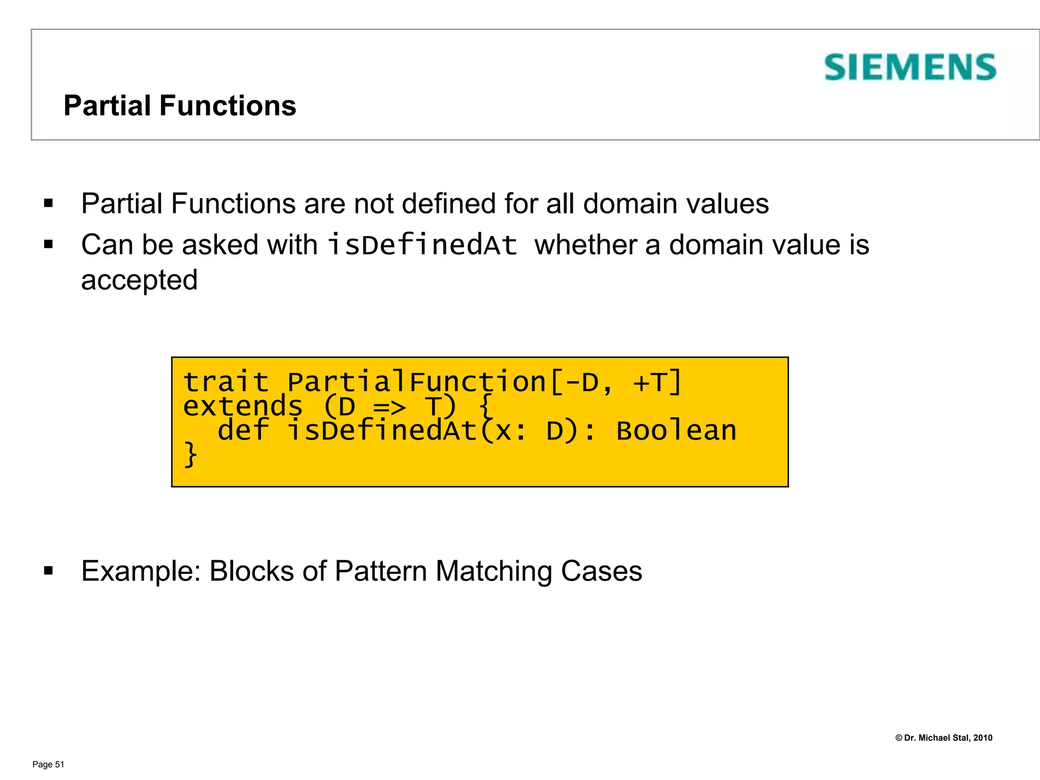 Functional Aspects: Matching on TypesIt is also possible to differentiate by type:Page 46object TypeCase {   def matcher(a: Any) {a match {	   case i : Int if (i == 42) => println("42")	   case j : Int => println("Another int")	   case s : String => println(s)	   case _  => println("Something else")        }   }   def main(args: Array[String]) {	matcher(42)	matcher(1)	matcher("OOP")	matcher(1.3)	   }} // => 41 <\n> 1  <\n> OOP <\n> Something else